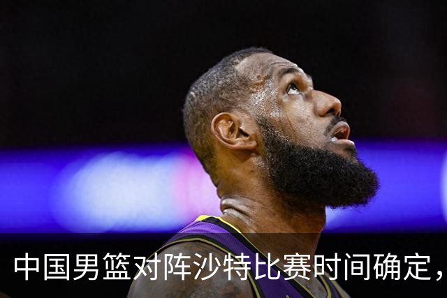 中国男篮对阵沙特比赛时间确定，CCTV5直播，挑战加大