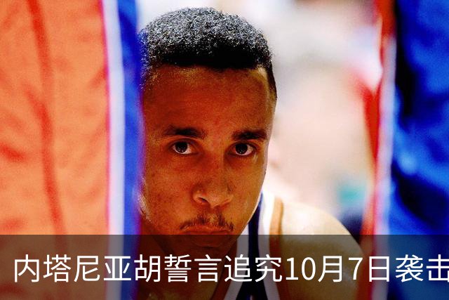 内塔尼亚胡誓言追究10月7日袭击责任者