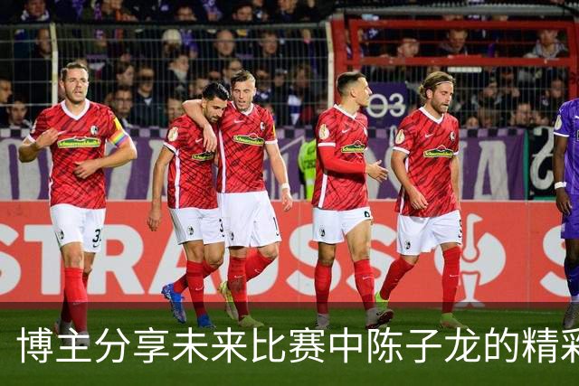 博主分享未来比赛中陈子龙的精彩瞬间