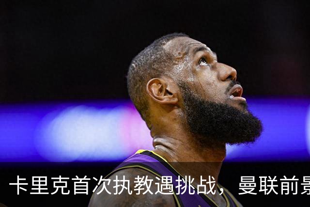 卡里克首次执教遇挑战，曼联前景堪忧