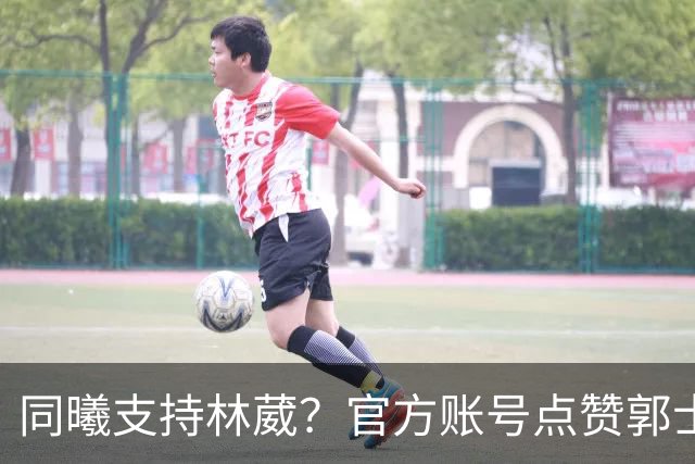同曦支持林葳？官方账号点赞郭士强辞职呼声
