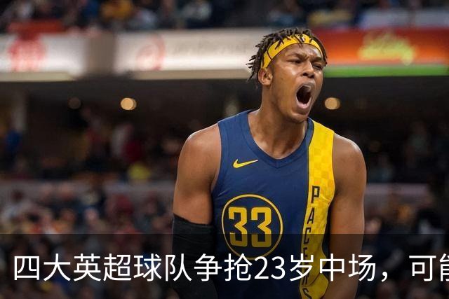 四大英超球队争抢23岁中场，可能身价达1亿镑