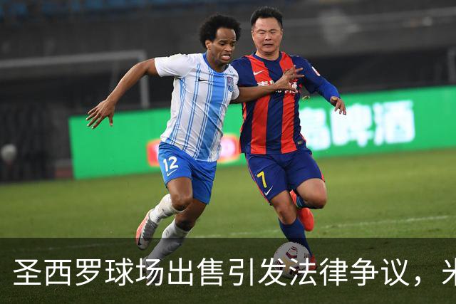 圣西罗球场出售引发法律争议，米兰市政府交易是否合法成焦点