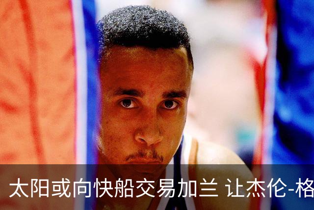 太阳或向快船交易加兰 让杰伦-格林与首轮签成为筹码
