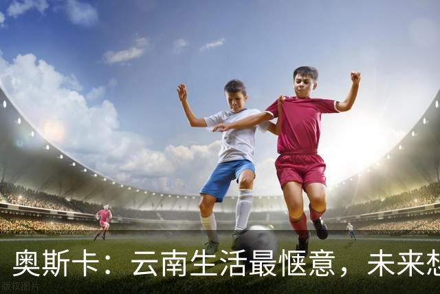 奥斯卡：云南生活最惬意，未来想当经纪人带刚果球员出海