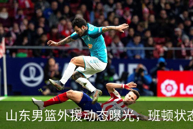 山东男篮外援动态曝光，班顿状态佳阿方索需调整
