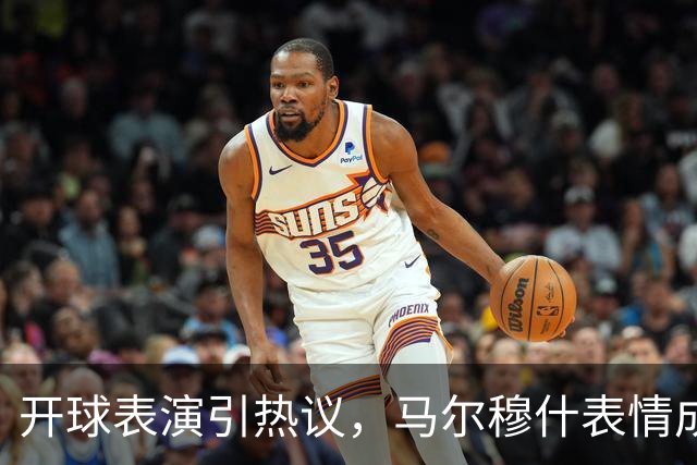 开球表演引热议，马尔穆什表情成焦点