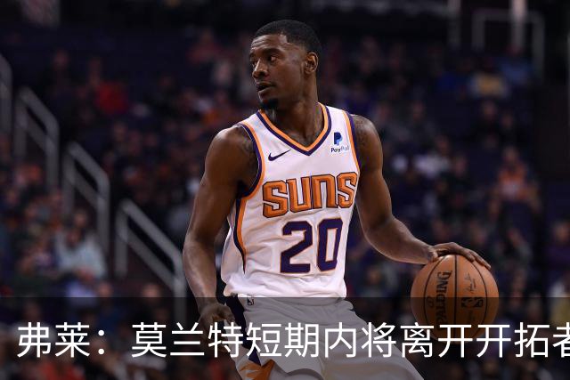 弗莱：莫兰特短期内将离开开拓者，未来将再度被交易