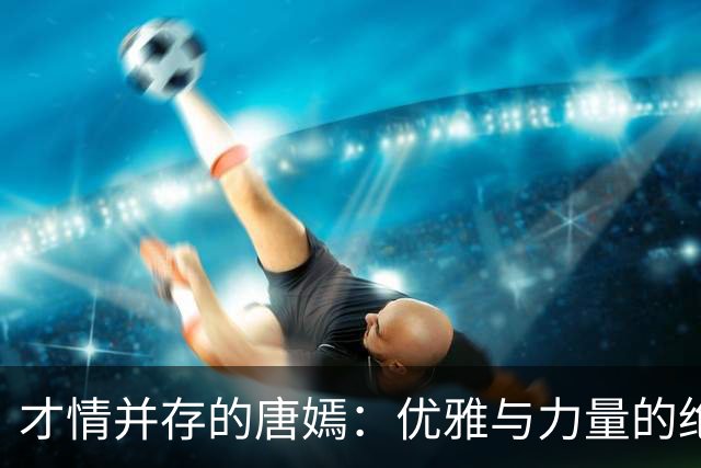 才情并存的唐嫣：优雅与力量的绝美结合