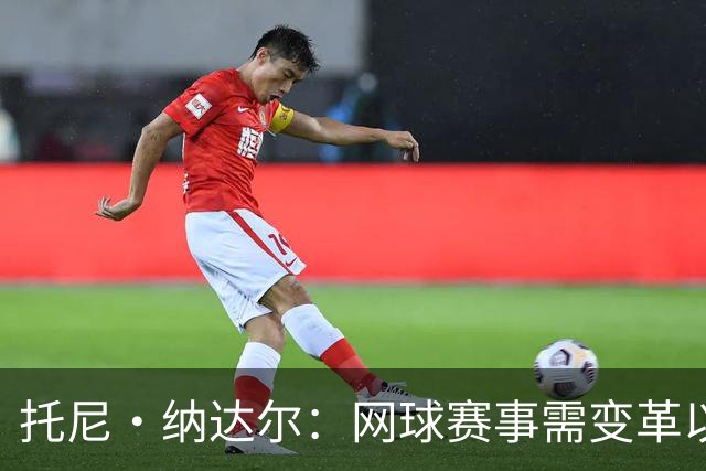 托尼·纳达尔：网球赛事需变革以适应现代需求