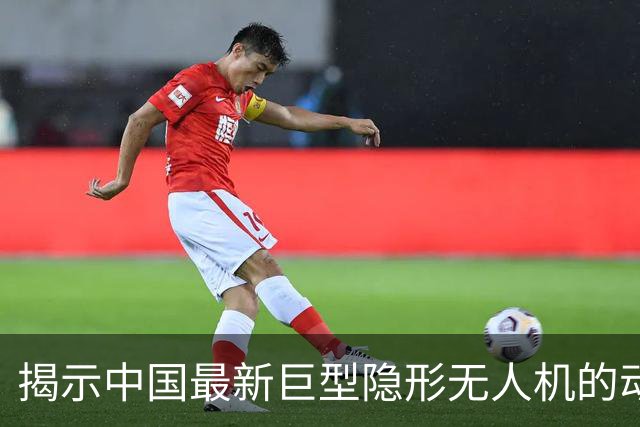 揭示中国最新巨型隐形无人机的动态与特征