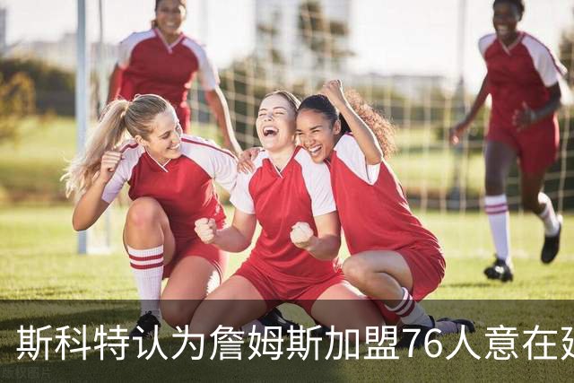 斯科特认为詹姆斯加盟76人意在延续个人传奇而非单纯争冠