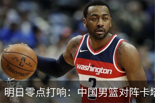 明日零点打响：中国男篮对阵卡塔尔12人名单出炉