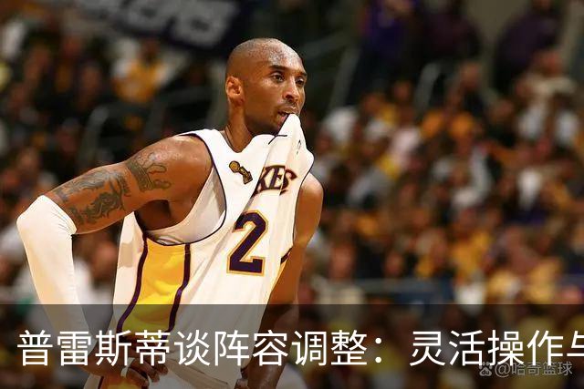 普雷斯蒂谈阵容调整：灵活操作与薪资考量并重