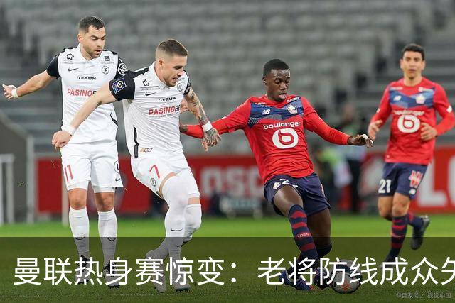 曼联热身赛惊变：老将防线成众矢之的