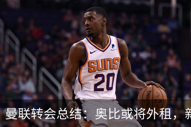 曼联转会总结：奥比或将外租，新赛季前景乐观