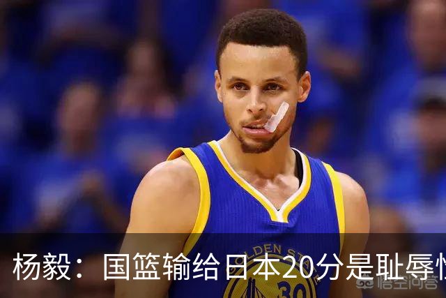 杨毅：国篮输给日本20分是耻辱性事件