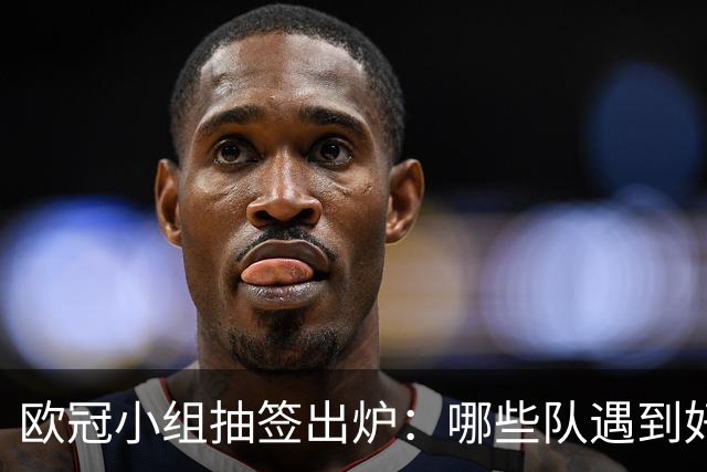 欧冠小组抽签出炉：哪些队遇到好签？