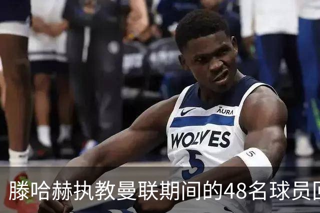 滕哈赫执教曼联期间的48名球员回顾