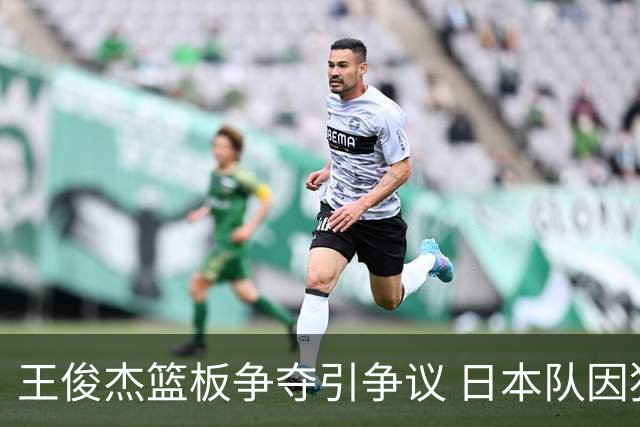 王俊杰篮板争夺引争议 日本队因犯规获罚球