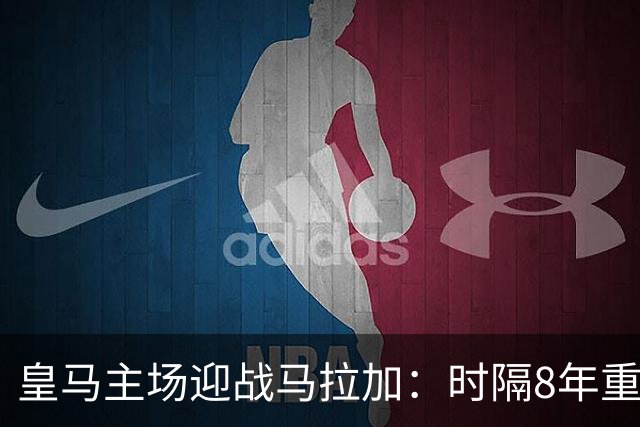 皇马主场迎战马拉加：时隔8年重逢，目标联赛三连胜