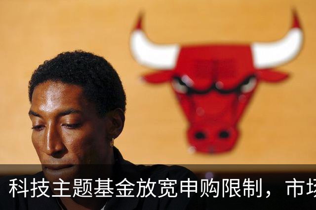 科技主题基金放宽申购限制，市场信心回升