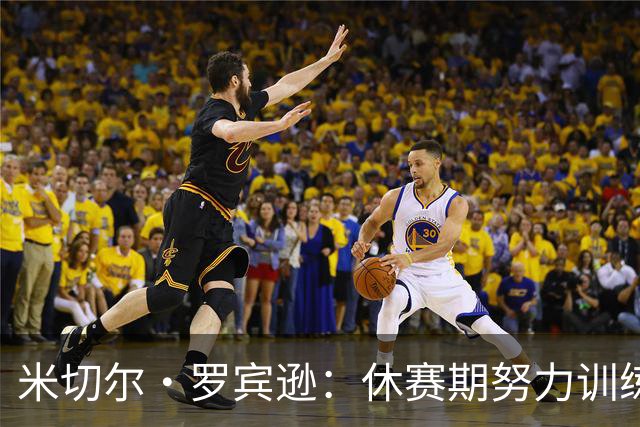 米切尔·罗宾逊：休赛期努力训练，控球和投篮技能显著提升