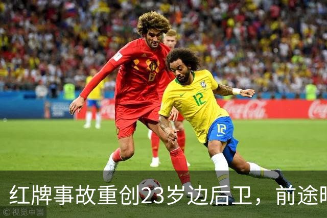红牌事故重创23岁边后卫，前途暗淡被排除国字号名单