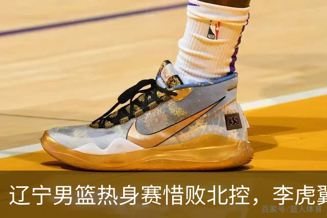 辽宁男篮热身赛惜败北控，李虎翼表现出色