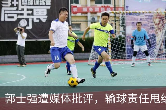 郭士强遭媒体批评，输球责任甩给年轻球员引发不满