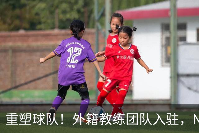 重塑球队！外籍教练团队入驻，NBA冠军辅导新援加盟