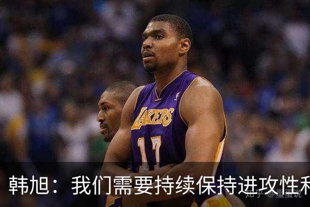 韩旭：我们需要持续保持进攻性和自信，队友让人骄傲