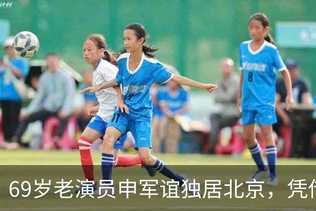 69岁老演员申军谊独居北京，凭借女儿陪伴逐渐恢复健康